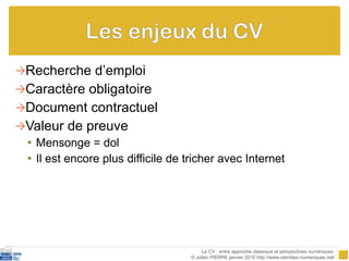 Recherche d’emploi Caractère obligatoire Document contractuel Valeur de preuve Mensonge = dol Il est encore plus difficile de tricher avec Internet Le CV : entre approche classique et perspectives numériques  © Julien PIERRE janvier 2010 http://www.identites-numeriques.net/ 