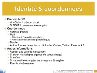 Prénom NOM si NOM = 1 prénom usuel Si NOM à consonance étrangère Coordonnées Adresse postale Mail Attention à l’expéditeur (reply to :) Adresse professionnelle (patronymique) Mobile Autres formes de contacts : LinkedIn, Viadeo, Twitter, Facebook ? Autres informations Âge (et pas date de naissance) Si statut marital (pas agence de concubinage) Si enfant Si nationalité étrangère ou entreprise étrangère Permis si nécessaire Le CV : entre approche classique et perspectives numériques  © Julien PIERRE janvier 2010 http://www.identites-numeriques.net/ 