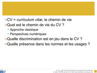 CV =  curriculum vit æ , le chemin de vie Quel est le chemin de vie du CV ? Approche classique Perspectives numériques Quelle discrimination est en jeu dans le CV ? Quelle présence dans les normes et les usages ? Le CV : entre approche classique et perspectives numériques  © Julien PIERRE janvier 2010 http://www.identites-numeriques.net/ 