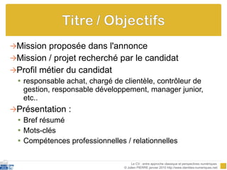 Mission proposée dans l'annonce Mission / projet recherché par le candidat Profil métier du candidat responsable achat, chargé de clientèle, contrôleur de gestion, responsable développement, manager junior, etc.. Présentation :  Bref résumé Mots-clés Compétences professionnelles / relationnelles Le CV : entre approche classique et perspectives numériques  © Julien PIERRE janvier 2010 http://www.identites-numeriques.net/ 