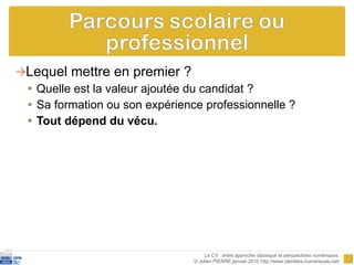 Lequel mettre en premier ? Quelle est la valeur ajoutée du candidat ?  Sa formation ou son expérience professionnelle ? Tout dépend du vécu. Le CV : entre approche classique et perspectives numériques  © Julien PIERRE janvier 2010 http://www.identites-numeriques.net/ 