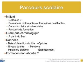 Intitulé Diplômes ? Formations diplomantes et formations qualifiantes Cursus scolaire et universitaire Parcours de formation Ordre anti-chronologique À partir du Bac Données - Date d'obtention du titre  - Options - Niveau du titre - Mentions - Intitulé du diplôme - Établissement Formation non aboutie ? Le CV : entre approche classique et perspectives numériques  © Julien PIERRE janvier 2010 http://www.identites-numeriques.net/ 