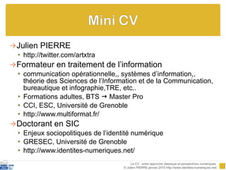Julien PIERRE http://twitter.com/artxtra Formateur en traitement de l’information communication opérationnelle,, systèmes d’information,, théorie des Sciences de l’Information et de la Communication, bureautique et infographie,TRE, etc.. Formations adultes, BTS    Master Pro CCI, ESC, Université de Grenoble http://www.multiformat.fr/ Doctorant en SIC Enjeux sociopolitiques de l’identité numérique GRESEC, Université de Grenoble http://www.identites-numeriques.net/ Le CV : entre approche classique et perspectives numériques  © Julien PIERRE janvier 2010 http://www.identites-numeriques.net/ 