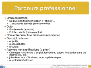 Ordre antichrono Du plus significatif par rapport à l’objectif… … aux autres activités professionnelles Date Entrée/sortie (arrondie) Entrée + durée (nature contrat) Nom entreprise, titre métier/mission/service Descriptif mission objectifs,  responsabilités,  résultats Activités non significatives (a priori) Chômage = recherche d’emploi, formations, stages, implication dans vie associative, etc.. jobs d'été, jobs d'étudiants, toute expérience pro à synthétiser/valoriser Le CV : entre approche classique et perspectives numériques  © Julien PIERRE janvier 2010 http://www.identites-numeriques.net/ 