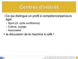 Ce qui distingue un profil à compétence/parcours égal Sport (cf. cycle conférence) Culture, voyage Association  = la discussion de la machine à café ! Le CV : entre approche classique et perspectives numériques  © Julien PIERRE janvier 2010 http://www.identites-numeriques.net/ 
