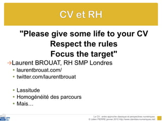 "Please give some life to your CV Respect the rules Focus the target" Laurent BROUAT, RH SMP Londres laurentbrouat.com/ twitter.com/laurentbrouat Lassitude Homogénéité des parcours Mais… Le CV : entre approche classique et perspectives numériques  © Julien PIERRE janvier 2010 http://www.identites-numeriques.net/ 