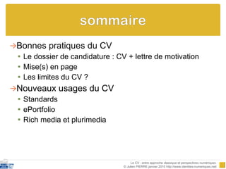 Bonnes pratiques du CV Le dossier de candidature  :  CV  +  lettre de motivation Mise(s) en page Les limites du CV ? Nouveaux usages du CV Standards ePortfolio Rich media et plurimedia Le CV : entre approche classique et perspectives numériques  © Julien PIERRE janvier 2010 http://www.identites-numeriques.net/ 