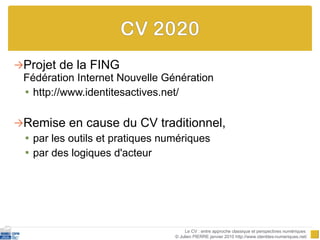 Projet de la FING  Fédération Internet Nouvelle Génération http://www.identitesactives.net/ Remise en cause du CV traditionnel,  par les outils et pratiques numériques  par des logiques d'acteur Le CV : entre approche classique et perspectives numériques  © Julien PIERRE janvier 2010 http://www.identites-numeriques.net/ 