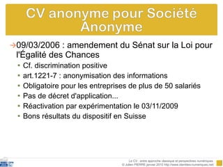 09/03/2006 : amendement du Sénat sur la Loi pour l'Égalité des Chances  Cf. discrimination positive art.1221-7 : anonymisation des informations Obligatoire pour les entreprises de plus de 50 salariés Pas de décret d'application...  Réactivation par expérimentation le 03/11/2009 Bons résultats du dispositif en Suisse  Le CV : entre approche classique et perspectives numériques  © Julien PIERRE janvier 2010 http://www.identites-numeriques.net/ 