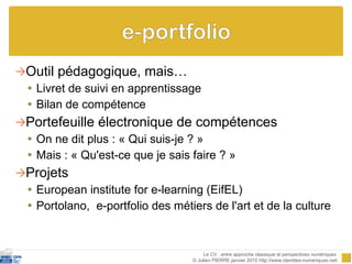 Outil pédagogique, mais… Livret de suivi en apprentissage Bilan de compétence Portefeuille électronique de compétences On ne dit plus : « Qui suis-je ? »  Mais : « Qu'est-ce que je sais faire ? »   Projets European institute for e-learning (EifEL) Portolano,  e-portfolio des métiers de l'art et de la culture Le CV : entre approche classique et perspectives numériques  © Julien PIERRE janvier 2010 http://www.identites-numeriques.net/ 