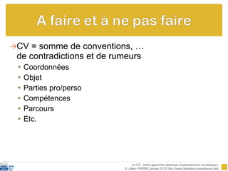 CV = somme de conventions, … de contradictions et de rumeurs  Coordonnées Objet Parties pro/perso Compétences Parcours Etc.  Le CV : entre approche classique et perspectives numériques  © Julien PIERRE janvier 2010 http://www.identites-numeriques.net/ 