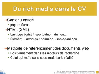 Contenu enrichi page < écran HTML (XML) Langage balisé hypertextuel : du lien… Élément + attributs : données + métadonnées Méthode de référencement des documents web Positionnement dans les moteurs de recherche Celui qui maîtrise le code maîtrise la réalité Le CV : entre approche classique et perspectives numériques  © Julien PIERRE janvier 2010 http://www.identites-numeriques.net/ 