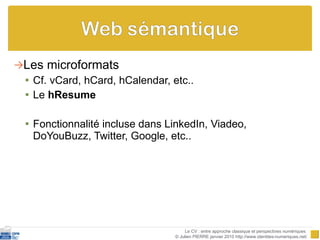 Les microformats Cf. vCard, hCard, hCalendar, etc.. Le  hResume Fonctionnalité incluse dans LinkedIn, Viadeo, DoYouBuzz, Twitter, Google, etc.. Le CV : entre approche classique et perspectives numériques  © Julien PIERRE janvier 2010 http://www.identites-numeriques.net/ 