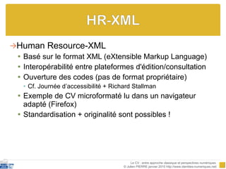 Human Resource-XML Basé sur le format XML (eXtensible Markup Language) Interopérabilité entre plateformes d'édition/consultation Ouverture des codes (pas de format propriétaire)  Cf. Journée d’accessibilité + Richard Stallman Exemple de CV microformaté lu dans un navigateur adapté (Firefox)  Standardisation + originalité sont possibles !  Le CV : entre approche classique et perspectives numériques  © Julien PIERRE janvier 2010 http://www.identites-numeriques.net/ 