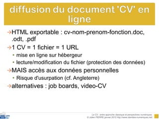 HTML exportable : cv-nom-prenom-fonction.doc, .odt, .pdf 1 CV = 1 fichier = 1 URL  mise en ligne sur hébergeur  lecture/modification du fichier (protection des données)  MAIS accès aux données personnelles Risque d'usurpation (cf. Angleterre) alternatives : job boards, video-CV Le CV : entre approche classique et perspectives numériques  © Julien PIERRE janvier 2010 http://www.identites-numeriques.net/ 
