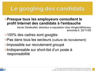Presque tous les employeurs consultent le profil Internet des candidats à l'embauche Xavier Desfeuillet, directeur e-reputation chez Hington&Klarsey lemonde.fr, 20/11/09 100% des cadres sont googlés Pas dans tous les secteurs  (culture de recrutement) Impossible sur recrutement groupé Indispensable sur short-list d’un poste à responsabilité Le CV : entre approche classique et perspectives numériques  © Julien PIERRE janvier 2010 http://www.identites-numeriques.net/ 