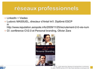 LinkedIn + Viadeo  Ludovic MASSUEL, directeur d’Antal Int’l. Diplômé ESCP in   http://www.reputation.axiopole.info/2009/11/25/recrutement-2-0-vie-numerique/ Cf. conférence CV2.0 et Personal branding, Olivier Zara Le CV : entre approche classique et perspectives numériques  © Julien PIERRE janvier 2010 http://www.identites-numeriques.net/ 
