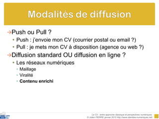 Push ou Pull ? Push : j’envoie mon CV (courrier postal ou email ?) Pull : je mets mon CV à disposition (agence ou web ?) Diffusion standard OU diffusion en ligne ? Les réseaux numériques Maillage Viralité Contenu enrichi Le CV : entre approche classique et perspectives numériques  © Julien PIERRE janvier 2010 http://www.identites-numeriques.net/ 