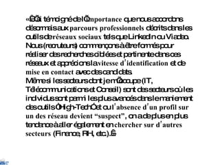 « J’ai témoigné de l’ importance  que nous accordons désormais aux  parcours professionnels  décrits dans les outils de  réseaux sociaux  tels que LinkedIn ou Viadeo. Nous (recruteurs) commençons à être formés pour réaliser des recherches ciblées et pertinente dans ces réseaux et apprécions la  vitesse d’identification  et de  mise en contact  avec des candidats. Même si les secteurs dont je m’occupe (IT, Télécommunications et Conseil) sont des secteurs où les individus sont parmi les plus avancés dans le maniement des outils “High-Tech” et ou  l’absence d’un profil sur un des réseau devient “suspect” , on a de plus en plus tendance à aller également en  chercher sur d’autres secteurs  (Finance, RH, etc.). » 