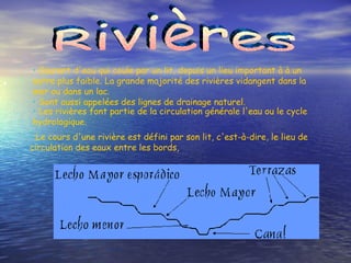 Rivières Courant d'eau qui coule par un lit, depuis un lieu important à à un autre plus faible. La grande majorité des rivières vidangent dans la mer ou dans un lac.  Sont aussi appelées des lignes de drainage naturel.   Les rivières font partie de la circulation générale l'eau ou le cycle hydrologique.   Le cours d'une rivière est défini par son lit, c'est-à-dire, le lieu de circulation des eaux entre les bords, 