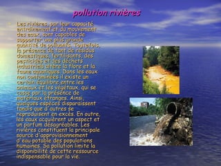 pollution rivières Les rivières, par leur capacité entraînement et du mouvement des eaux, sont capables de supporter une plus grande quantité de polluants. Toutefois, la présence de tant de résidus domestiques, fertilisants, des pesticides et des déchets industriels altère la flore et la faune aquatiques. Dans les eaux non contaminées il existe un certain équilibre entre les animaux et les végétaux, qui se casse par la présence de matériaux étranges. Ainsi, quelques espèces disparaissent tandis que d'autres se reproduisent en excès. En outre, les eaux acquièrent un aspect et un parfum désagréables. Les rivières constituent la principale source d'approvisionnement d'eau potable des populations humaines. Sa pollution limite la disponibilité de cette ressource indispensable pour la vie. 