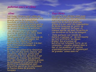 pollution mers et côtes   côtes  Les zones côtières sont celles qui ont souffert l'activité humaine. Une grande partie de la population mondiale vit près des côtes. On comprend ainsi qu'une grande partie des bords des mers du monde aient de graves problèmes de pollution.  Les déchets sont la principale source de pollution des côtes. Dans la plupart des pays en voie de développement et dans beaucoup de lieux de de ceux développés, les déchets des villes on fait généralement directement à la mer, sans traitement préalable de purification. En outre, les zones où la rénovation de l'eau est plus lente (marais, des estuaires, des baies, ports) sont maltraitées. En ces dernières il est fréquent de trouver des poissons avec des tumeurs et maladies graves, ou mollusques et crustacés dont la pêche et la consommation sont interdites, parce qu'ils contiennent de hautes doses de produits toxiques.  Eaux libres  Les effets des déchets sont aussi laissés sentir dans les eaux libres mers et océans. Les grandes quantités de matière plastique jetées à la mer sont les responsables du décès beaucoup de joints, de baleines, dauphins, tortugas, et oiseaux marins, qui sont recueillis en ces dernières ou ils se les mangent.  Dans quelques cas l'excès de matière organique et  de nutriments qui font proliférer les algues, produit des processus de putréfaction tellement forts, qu'on consomme l'oxygène dissous dans la mer et les poissons et d'autres organismes meurent, en commençant de grandes "zones sans vie"  