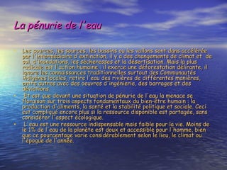 La pénurie de l'eau Les sources, les sources, les bassins ou les vallons sont dans accélérée par l'intermédiaire d'extinction, il y a des changements de climat et  de sol, d'inondations, les sécheresses et la désertisation. Mais la plus radicale est l'action humaine : il exerce une déforestation délirante, il ignore les connaissances traditionnelles surtout des Communautés indigènes locales, retire l'eau des rivières de différentes manières, entre autres avec des oeuvres d'ingénierie, des barrages et des déviations. Et est que devant une situation de pénurie de l'eau la menace se floraison sur trois aspects fondamentaux du bien-être humain : la production d'aliments, la santé et la stabilité politique et sociale. Ceci est compliqué encore plus si la ressource disponible est partagée, sans considérer l'aspect écologique. L'eau est une ressource indispensable mais faible pour la vie. Moins de le 1% de l'eau de la planète est doux et accessible pour l'homme, bien que ce pourcentage varie considérablement selon le lieu, le climat ou l'époque de l'année. 