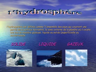 l'hydrosphère est définie comme "l'ensemble des eaux qui couvrent une partie de la surface terrestre, la zone externe de la planète où il existe une eau en manière gazeuse, liquide ou solide (superficielle ou souterraine)«  SOLIDE  LIQUIDE  GAZEUX. l´hydrosphère                                                                                                                                                                      