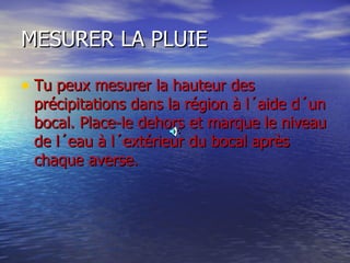 MESURER LA PLUIE Tu peux mesurer la hauteur des précipitations dans la région à l´aide d´un bocal. Place-le dehors et marque le niveau de l´eau à l´extérieur du bocal après chaque averse.  