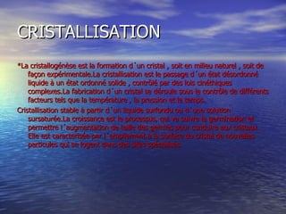 CRISTALLISATION *La cristallogénèse est la formation d´un cristal , soit en milieu naturel , soit de façon expérimentale.La cristallisation est le passage d´un état désordonné liquide à un état ordonné solide , contrôlé par des lois cinéthiques  complexes.La fabrication d´un cristal se déroule sous le contrôle de différents facteurs tels que la température , la pression et le temps. Cristallisation stable à partir d´un liquide surfondu ou d´une solution sursaturée.La croissance est le processus, qui va suivre la germination et permettre l´augmentation de taille des germes pour conduire aux cristaux. Elle est caracterisée par l´empilement à la surface du cristal de nouvelles particules qui se logent dans des sites spécialisés 