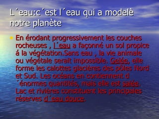 L´eau:c´est l´eau qui a modelè notre planète En érodant progressivement les couches rocheuses ,  l´eau  a façonné un sol propice á la végétation.Sans eau , la vie animale ou végétale serait impossible.  Gelée , elle forme les calottes glacières des pôles Nord et Sud. Les océans en contiennent d´énormes quantités, mais elle est  salée . Lac et rivières constituent les principales réserves  d´eau douce . 