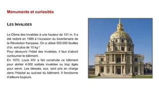 Monuments et curiosités
LES INVALIDES
Le Dôme des Invalides à une hauteur de 101 m. Il a
été redoré en 1989 à l’occasion du bicentenaire de
la Révolution française. On a utilisé 550.000 feuilles
d’or, soit plus de 10 kg !
Pour découvrir l’hôtel des Invalides, il faut d’abord
contourner le bâtiment.
En 1670, Louis XIV a fait construite ce bâtiment
pour abriter 4.000 soldats invalides ou trop âgés
pour servir. Les blessés, eux, sont pris en charge
dans l’hôpital au sud-est du bâtiment. Il fonctionne
d’ailleurs toujours.
 