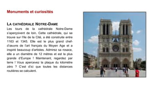 Monuments et curiosités
LA CATHÉDRALE NOTRE-DAME
Les tours de la cathédrale Notre-Dame
s’aperçoivent de loin. Cette cathédrale, qui se
trouve sur l’Ile de la Cité, a été construite entre
1163 et 1345. Elle est le plus grand chef-
d’œuvre de l’art français du Moyen Age et a
inspiré beaucoup d’artistes. Admirez sa rosace,
elle a un diamètre de 12 mètres et est la plus
grande d’Europe ! Maintenant, regardez par
terre ! Vous apercevez la plaque du kilomètre
zéro ? C’est d’ici que toutes les distances
routières se calculent.
 