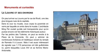Monuments et curiosités
LE LOUVRE ET SES ENVIRONS
On peut arriver au Louvre par la rue de Rivoli, une des
plus longues rues de la capitale.
Dans la cour du musée, vous voyez la pyramide en
verre par laquelle on entre dans le musée. L’architecte
Ming Pei voulait qu’elle soit transparente pour qu’on
puisse encore voir les bâtiments historiques autour.
Par les jardins des Tuileries, on peut se rendre à la
Place de la Concorde. On peut y admirer de
nombreuses fontaines et l’obélisque venant du temple
de Ramsès II à Louxor. Mais il est aussi intéressant
de signaler que 1.119 personnes ont été guillotinées
ici, parmi lesquelles Louis XIV et sa femme Marie-
Antoinette.
 