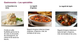 Gastronomie – Les spécialités
Croûte en pâte
feuilletée garnie de ris
de veau ou de poulet,
de champignons, de
crème et de sauce au
beurre.
La bouchée à la
reine
Le ragoût
d’agneau
Le ragoût de lapin
Ragoût d'origine indienne à base
d'agneau, d'oignons, d'ail, de
tomates et de curry.
Ragoût d'origine indienne à
base de lapin, d'oignons,
d'ail, de tomates et de curry.
 