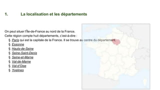 1. La localisation et les départements
On peut situer l’Île-de-France au nord de la France.
Cette région compte huit départements, c’est-à-dire :
§ Paris qui est la capitale de la France. Il se trouve au centre du département.
§ Essonne
§ Hauts-de-Seine
§ Seine-Saint-Denis
§ Seine-et-Marne
§ Val-de-Marne
§ Val-d’Oise
§ Yvelines
 