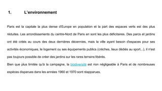 1. L’environnement
[1] https://fr.wikipedia.org/wiki/Environnement_%C3%A0_ParisParis est la capitale la plus dense d’Europe en population et la part des espaces verts est des plus
réduites. Les arrondissements du centre-Nord de Paris en sont les plus déficitaires. Des parcs et jardins
ont été créés au cours des deux dernières décennies, mais la ville ayant besoin d'espaces pour ses
activités économiques, le logement ou ses équipements publics (crèches, lieux dédiés au sport...), il n'est
pas toujours possible de créer des jardins sur les rares terrains libérés.
Bien que plus limitée qu'à la campagne, la biodiversité est non négligeable à Paris et de nombreuses
espèces disparues dans les années 1960 et 1970 sont réapparues.
 