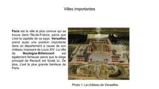 Villes importantes
Paris est la ville la plus connue qui se
trouve dans l’Île-de-France, parce que
c’est la capitale de ce pays. Versailles
prend aussi une position importante
dans ce département à cause de son
château imposant de Louis XIV. La ville
de Boulogne-Billancourt est
également fameuse parce que le siège
principal de Renault est fondé ici. De
plus, c’est la plus grande banlieue de
Paris.
Photo 1: Le château de Versailles
 