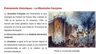 Évènements historiques – La Révolution française
La révolution française est l’évènement le plus
important de l’histoire de France. Elle a débuté en
1789 et se termine le 10 novembre 1799. La
réunion des Etats généraux signe le début de la
révolution et c’est le coup d’état du 18 brumaire de
Napoléon Bonaparte.
LA RÉVOLUTION ABOUTIT À LA PREMIÈRE RÉPUBLIQUE
FRANÇAISE
La révolution a signé la fin de l’ancien régime et
de l'absolutisme royal pour passer à une monarchie
constitutionnelle et enfin à la création de la
première république. Photo 2: La prise de la Bastille
 