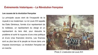 Évènements historiques – La Révolution française
Les causes de la révolution française
La principale cause vient de l’incapacité de la
royauté à se moderniser. Le roi Louis XVI appelle
les Etats Généraux, formés d’un représentant de
la noblesse, un représentant du clergé et un
représentant du tiers état, pour résoudre le
problème et sortir le royaume d’une crise politique
et d’une crise financière énorme. Les finances
sont au plus bas et le peuple se trouve dans une
impasse économique. La révolution française est
en marche
Photo 3: L'exécution de Louis XVI
 