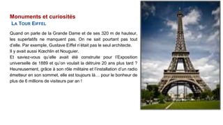 Monuments et curiosités
LA TOUR EIFFEL
Quand on parle de la Grande Dame et de ses 320 m de hauteur,
les superlatifs ne manquent pas. On ne sait pourtant pas tout
d’elle. Par exemple, Gustave Eiffel n’était pas le seul architecte.
Il y avait aussi Kœchlin et Nouguier.
Et saviez-vous qu’elle avait été construite pour l’Exposition
universelle de 1889 et qu’on voulait la détruire 20 ans plus tard ?
Heureusement, grâce à son rôle militaire et l’installation d’un radio
émetteur en son sommet, elle est toujours là… pour le bonheur de
plus de 6 millions de visiteurs par an !
 