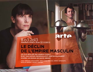 8.03.2013
VENDREDI 8 MARS À 20.50


LE DÉCLIN
DE L’EMPIRE MASCULIN
UN FILM RÉALISÉ PAR ANGELO CIANCI
ÉCRIT PAR SOPHIE PINCEMAILLE ET MARTIN SAUVAGEOT
D’APRÈS UN ROMAN DE DAVID ABIKER
AVEC GRÉGORI DERANGÈRE, GÉRALDINE PAILHAS, ARIÈLE SEMENOFF,
NICOLAS BRIDET, CÉDRIC TUFFIER…
 