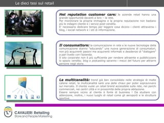 Net reputation customer care:   l e aziende retail hanno una grande opportunità davanti a loro – la rete. Per monitorare la propria immagine e la propria reputazione non bastano più le indagini cliente e i servizi post-vendita. E’ necessario dedicare tempo per leggere cosa dicono i clienti attraverso i blog, i social network e i siti di informazione. Il consumattore:   la comunicazione in rete e le nuove tecnologie della comunicazione stanno “educando” una nuova generazione di consumatori, non più acquirenti passivi ma acquirenti informati e desiderosi di “dialogare” a pari livello con l’azienda. Il sito corporate non è più sufficiente per rendere attraente e pubblicizzare lo spazio vendita;  blog  e  podcasting  saranno i mezzi del futuro per attrarre persone negli store. La multicanalità:   trend già ben consolidato nelle strategie di molte catene retail, la multicanalità sarà una delle chiavi per poter sopravvivere sul mercato. Il cliente vuole un retail brand accessibile sulla rete, nei parchi commerciali, nei centri città e in prossimità della propria abitazione. Essere sempre vicino al cliente è fonte di business ! Da studiare con attenzione, inoltre, i nuovi luoghi di retail come gli aeroporti e le strutture sportive. 