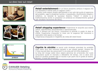 Retail entertainment:   in un futuro prossimo venturo il negozio che non stimolerà il cliente sarà un negozio vuoto ! Il cliente vuole essere stupito dall’azienda e non solo dal punto di approccio del prodotto; oggi lo shopping è anche, e soprattutto, divertimento singolo e collettivo. Le aziende di successo faranno “ridere” il cliente e si trasformeranno anche in produttori di contenuti di intrattenimento gratuiti (per sfruttare l’economia del dono).  Retail shopping experience:   l’esperienza di acquisto può essere veloce, approfondita, personalizzata o spersonalizzata. Oggi, e sempre più nel futuro, vinceranno le aziende in grado di dare al cliente l’esperienza d’acquisto in linea con le esigenze del momento e replicabile nello spazio e nel tempo. L’esperienza d’acquisto è il biglietto da visita del retail brand Coprire le nicchie:   la teoria sulla strategia aziendale ha prodotto negli ultimi anni due intuizioni semplici e per questo geniali: Oceano blu (“crea mercati liberi da concorrenti”) e la Long tail (di Chris Anderson). La long tail (lunga coda) deve essere percorsa da un’azienda che vuole conquistare quote di mercato e difenderle nel tempo; non si deve aver paura di vendere prodotti oggi di nicchia e per pochi ma in grado di essere, domani, il trend del momento. 