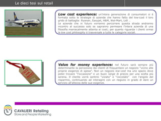 Low cost experience:   un’intera generazione di consumatori si è formata sotto le strategie di aziende che hanno fatto del low-cost il loro grido di battaglia: Ryanair, Easyjet, H&M, Wal-Mart, Lidl … Le aziende che in futuro vorranno percorrere questa strada andranno incontro al successo solo se sapranno permeare l’intera azienda di una filosofia maniacalmente attenta ai costi; per quanto riguarda i clienti ormai la  low cost philosophy  è trasversale a tutte le categorie sociali. Value for money experience:   nel futuro sarà sempre più determinante la percezione dei clienti di frequentare un negozio “vicino alle proprie esigenze di spesa”. Non un negozio  low-cost  ma uno spazio dove poter trovare “l’occasione” e un buon  range  di prezzo per una scelta più serena. Il cliente vorrà sentirsi “viziato” e “coccolato”  con l’angolo del risparmio, continuando ad interagire con un negozio in grado di dare un servizio all’altezza delle sue esigenze.  