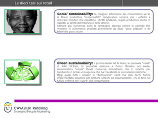 Social sustainability:   la maggior attenzione dei consumatori verso le filiere produttive “responsabili” spingeranno sempre più i  retailer  a ricercare fornitori che rispettino i diritti sindacali, regole produttive etiche in rispetto ai diritti dell’infanzia e delle donne. Sempre più numerose sono le campagne stampa contro le aziende che mettono in commercio prodotti provenienti da Stati “poco virtuosi” e da fabbriche poco sicure. Green sustainability:   il premio Nobel ad Al Gore, le proposte “verdi” di John McCain, la probabile elezione a Primo Ministro del leader conservatore “verde” David Cameron dimostrano che il rispetto per l’ambiente è ormai un’esigenza che ha travalicato le convinzioni politiche. Oggi quasi tutti i retailer si “definiscono” verdi ma solo pochi hanno implementato soluzioni per limitare sprechi ed inquinamento; chi lo farà nel futuro entrerà nel “cuore” del consumatore. 