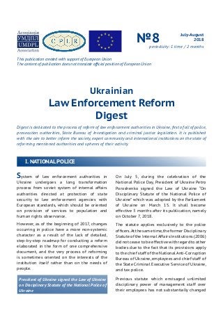 Ukrainian
Law Enforcement Reform
Digest
Digest is dedicated to the process of reform of law enforcement authorities in Ukraine, first of all of police,
prosecution authorities, State Bureau of Investigation and criminal justice legislation. It is published
with the aim to better inform the society, expert community and international institutions on the state of
reforming mentioned authorities and spheres of their activity.
July-August
2018№8periodicity: 1 time / 2 months
System of law enforcement authorities in
Ukraine undergoes a long transformation
process from soviet system of internal affairs
authorities directed at protection of state
security to law enforcement agencies with
European standards, which should be oriented
on provision of services to population and
human rights observance.
However, as of the beginning of 2017, changes
occurring in police have a more non-systemic
character as a result of the lack of detailed,
step-by-step roadmap for conducting a reform
elaborated in the form of one comprehensive
document, and the very process of reforming
is sometimes oriented on the interests of the
institution itself rather than on the needs of
people.
President of Ukraine signed the Law of Ukraine
on Disciplinary Statute of the National Police of
Ukraine
On July 5, during the celebration of the
National Police Day, President of Ukraine Petro
Poroshenko signed the Law of Ukraine “On
Disciplinary Statute of the National Police of
Ukraine” which was adopted by the Parliament
of Ukraine on March 15. It shall become
effective 3 months after its publication, namely
on October 7, 2018.
The statute applies exclusively to the police
officers.At the same time,the former Disciplinary
Statute of the Internal Affairs Institutions (2006)
did not cease to be effective with regard to other
bodies due to the fact that its provisions apply
to the chief staff of the National Anti-Corruption
Bureau of Ukraine, employees and chief staff of
the State Criminal Executive Service of Ukraine,
and tax police.
Previous statute which envisaged unlimited
disciplinary power of management staff over
their employees has not substantially changed
I. NATIONAL POLICE
This publication created with support of European Union
The content of publication does not translate official position of European Union
 