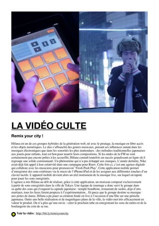 la vidéo culte
Remix your city !
Hifana est un de ces groupes hybrides de la génération web, né avec le piratage, la musique en libre accès
et les objets numériques. Le duo s’affranchit des genres musicaux, puisant ses influences autant dans les
musiques électroniques que dans les sonorités les plus inattendues : des mélodies traditionnelles japonaises
aux jouets pour enfants, tout est bon pour nourrir leurs compositions. Si les ondes de la FM ne sont
certainement pas encore prêtes à les accueillir, Hifana connaît toutefois un succès grandissant en ligne où il
regroupe une solide communauté. Un phénomène qui n’a pas échappé aux marques. L’année dernière, Nike
avait déjà fait appel à leur créativité dans une campagne pour Run+. Cette fois-ci, c’est une agence digitale
qui collabore avec les musiciens pour promouvoir ‘Fresh Push Play’. Cette application mobile permet
d’enregistrer des sons extérieurs via le micro de l’iPhone/iPad et de les assigner aux différentes touches d’un
clavier tactile. L’appareil mobile devient alors un réel instrument de la musique live, sur lequel on tapote
pour jouer les sons enregistrés.
L’agence a mis Hifana au défi de réaliser, grâce à cette application, un morceau composé exclusivement
à partir de sons enregistrés dans la ville de Tokyo. Une équipe de tournage a donc suivi le groupe dans
sa quête des sons qui évoquent la capitale japonaise : temple boudhiste, restaurant de sushis, dojo d’arts
martiaux, tous les lieux furent propices à l’expérimentation... Et parce que le groupe destine sa musique
aux pistes de danse, Hifana a pu jouer sa création finale en live à l’occasion d’une fête sur une péniche
japonaise. Outre une belle réalisation et de magnifiques plans de la ville, la vidéo met très efficacement en
valeur le produit. On n’a plus qu’une envie : créer le prochain tube en enregistrant les sons du métro et de la
boulangerie du coin de sa rue.

    Voir la vidéo : http://bit.ly/remixyourcity
 