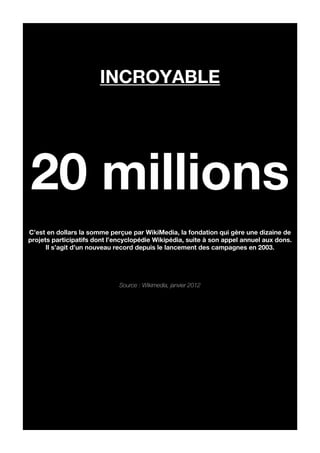incroyable




20 millions
C’est en dollars la somme perçue par WikiMedia, la fondation qui gère une dizaine de
projets participatifs dont l’encyclopédie Wikipédia, suite à son appel annuel aux dons.
      Il s’agit d’un nouveau record depuis le lancement des campagnes en 2003.




                              Source : Wikimedia, janvier 2012
 
