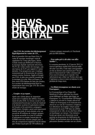 news
du monde
digital
_ Aux USA, les recettes du téléchargement        visiteurs uniques mensuels, et Facebook
légal dépassent les ventes de CD _               près de 800 millions.
Pour la première fois aux Etats-Unis, la
vente de musique numérique vient de              _ Free enfin prêt à dévoiler son offre
supplanter les ventes physiques. Selon           mobile ? _
l’étude menée par Billboard et Nielsen,
la musique digitale représente désormais         La semaine prochaine, le 12 janvier 2012, le
50,3% des ventes totales de musique, soit        nouvel opérateur mobile Free devrait enfin
une hausse de 8,4% par rapport à l’année         dévoiler son offre. Cette date correspondrait
dernière. Une progression qui s’explique         en fait au dernier jour autorisé par l’Arcep
notamment par le dynamisme de certains           pour le lancement de l’offre commerciale
acteurs comme Amazon, Apple et Google            d’un nouvel entrant sur le marché. Une
aux USA, le plus gros marché mondial de          information qui a filtré sur Twitter alors que
la musique à ce jour. Mais en France, le         l’opérateur a réussi à tenir en haleine le web
bon vieux CD continue de faire des émules.       pendant de longs mois.
Les recettes du téléchargement légal ne
représentent chez nous que 13% des ventes
totales de musique.                              _ Un Hôtel récompense ses clients avec
                                                 Foursquare _
                                                 Le Cosmopolitan of Las Vegas fait
_ Google+ et ça repart _                         bénéficier d’offres spéciales les clients
Après une vilaine phase de stagnation            ayant débloqué un badge spécifique sur
ayant suivi l’euphorie des débuts, Google+       Foursquare. Le ‘Cosmopolitan VIP Badge’
repart de plus belle. Le réseau social se voit   s’obtient en suivant le compte officiel de
certainement boosté par la sortie de Android     l’Hôtel sur Foursquare et en réalisant trois
4 (le dernier système d’exploitation mobile      check-ins au sein de l’immense complexe.
de Google) et les premières campagnes            Les détenteurs du trophée virtuel auront
publicitaires. Google+ aurait ainsi quasiment    notamment un accès VIP dans un célèbre
doublé son trafic le mois dernier, avec un       restaurant de la ville, où un chef leur offira
record de 49 millions de visiteurs uniques.      un hamburger sur mesure. Une initiative
Le réseau accueille à ce jour 62 millions        locale qui ajoute une dimension social
d’utilisateurs et compte surtout plus de         gaming au programme de fidélisation de
625000 nouveaux inscrits chaque jour. A          l’Hôtel, lui permettant ainsi de récolter de
titre de comparaison rappelons tout de même      précieuses données sociales sur ses clients.
que Twitter reçoit près de 170 millions de
 